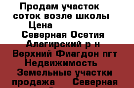 Продам участок 11 соток возле школы › Цена ­ 1 200 000 - Северная Осетия, Алагирский р-н, Верхний Фиагдон пгт Недвижимость » Земельные участки продажа   . Северная Осетия